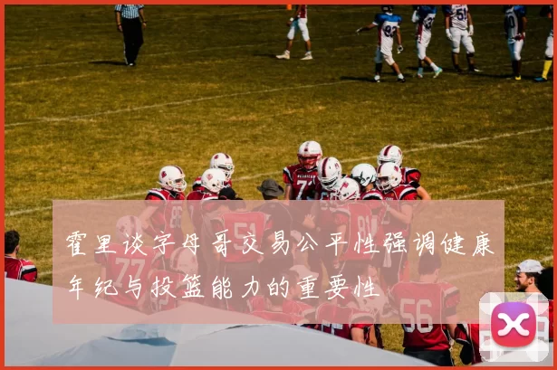 霍里谈字母哥交易公平性强调健康年纪与投篮能力的重要性