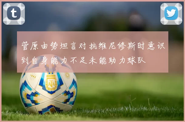 菅原由势坦言对抗维尼修斯时意识到自身能力不足未能助力球队