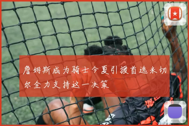 詹姆斯成为骑士今夏引援首选米切尔全力支持这一决策