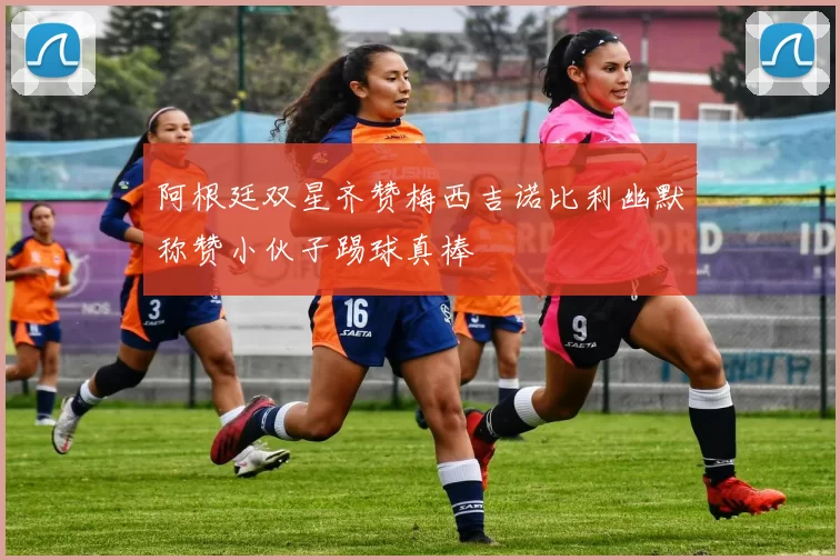 阿根廷双星齐赞梅西吉诺比利幽默称赞小伙子踢球真棒