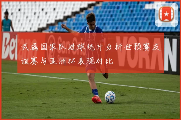 武磊国家队进球统计分析世预赛友谊赛与亚洲杯表现对比