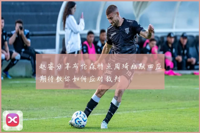 赵睿分享布伦森特点周琦幽默回应期待教你如何应对裁判