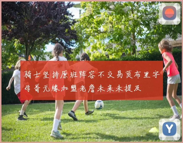 骑士坚持原班阵容不交易莫布里字母哥无缘加盟老詹未来未提及