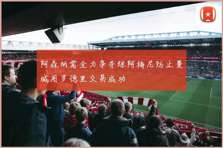 阿森纳需全力争夺琼阿梅尼防止曼城用罗德里交易成功