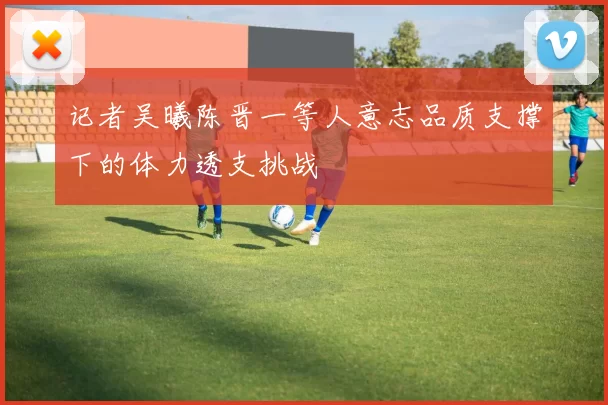记者吴曦陈晋一等人意志品质支撑下的体力透支挑战