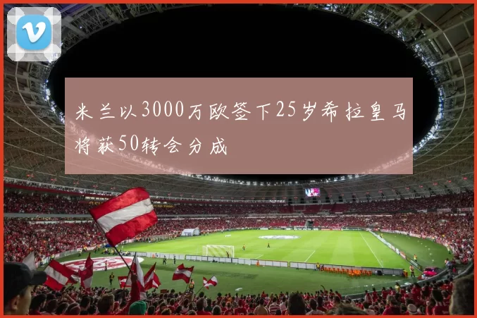 米兰以3000万欧签下25岁希拉皇马将获50转会分成