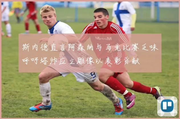 斯内德直言阿森纳与马竞比赛乏味呼吁塔帅应立雕像以表彰贡献
