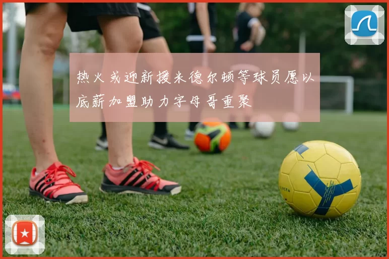 热火或迎新援米德尔顿等球员愿以底薪加盟助力字母哥重聚