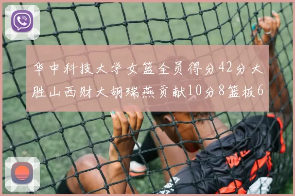 华中科技大学女篮全员得分42分大胜山西财大胡瑞燕贡献10分8篮板6助攻表现出色