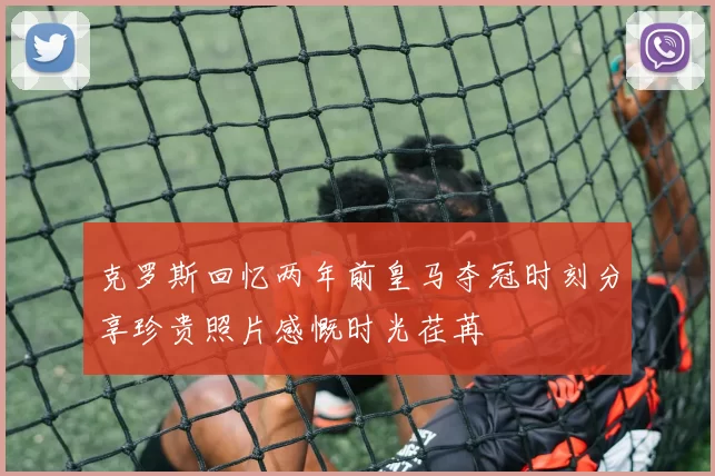 克罗斯回忆两年前皇马夺冠时刻分享珍贵照片感慨时光荏苒