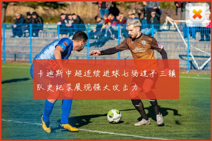 卡迪斯中超连续进球七场追平三镇队史纪录展现强大攻击力