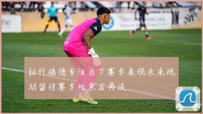 拉什福德专注当下赛季表现未来规划留待赛季结束后再谈