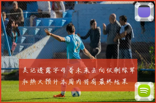 美记透露字母哥未来去向仅剩绿军和热火预计本周内将有最终结果