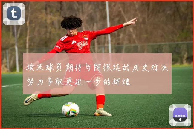 埃及球员期待与阿根廷的历史对决努力争取更进一步的辉煌