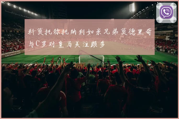 科莫托称托纳利如亲兄弟莫德里奇与C罗对皇马关注颇多