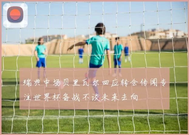 瑞典中场贝里瓦尔回应转会传闻专注世界杯备战不谈未来去向