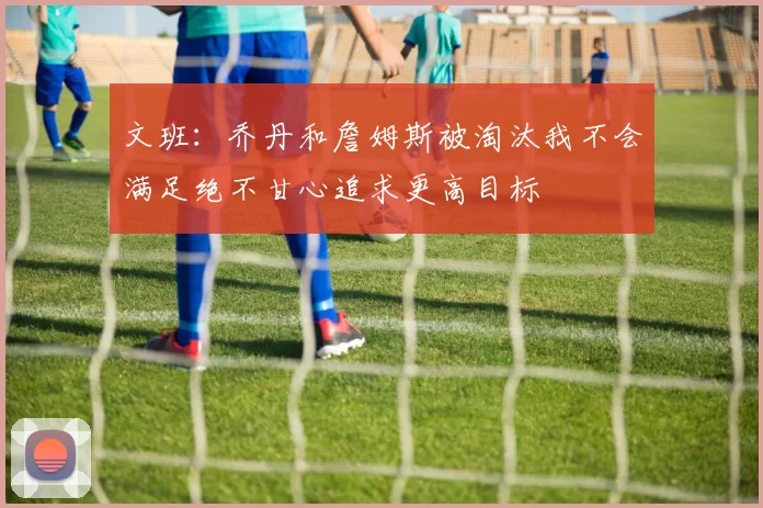 文班：乔丹和詹姆斯被淘汰我不会满足绝不甘心追求更高目标