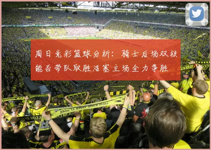 周日竞彩篮球分析：骑士后场双核能否带队取胜活塞主场全力争胜