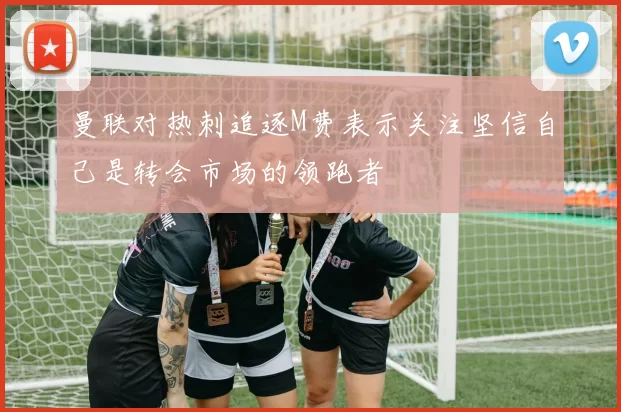 曼联对热刺追逐M费表示关注坚信自己是转会市场的领跑者