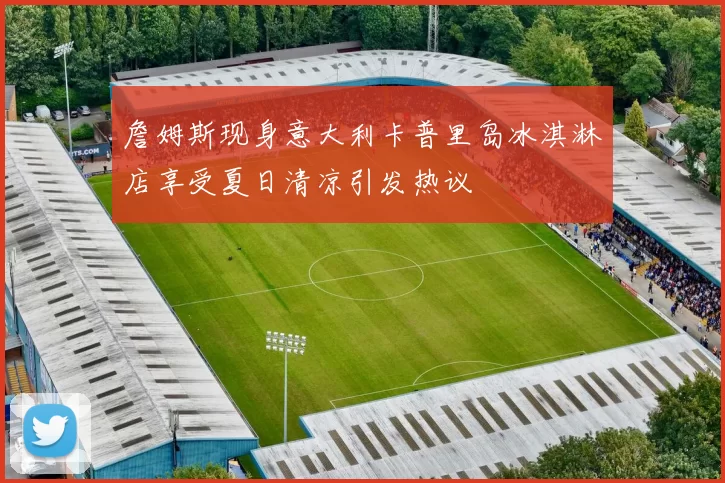 詹姆斯现身意大利卡普里岛冰淇淋店享受夏日清凉引发热议