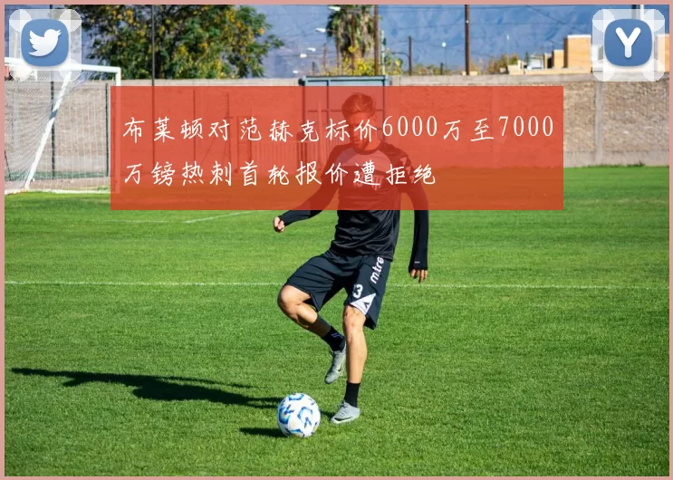 布莱顿对范赫克标价6000万至7000万镑热刺首轮报价遭拒绝