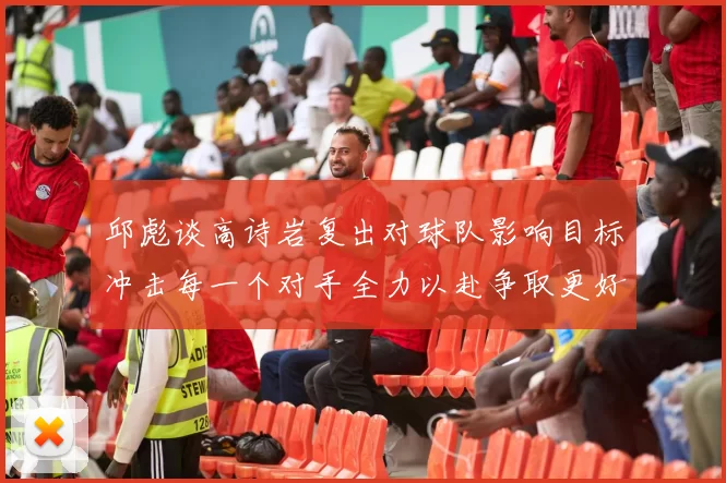 邱彪谈高诗岩复出对球队影响目标冲击每一个对手全力以赴争取更好成绩